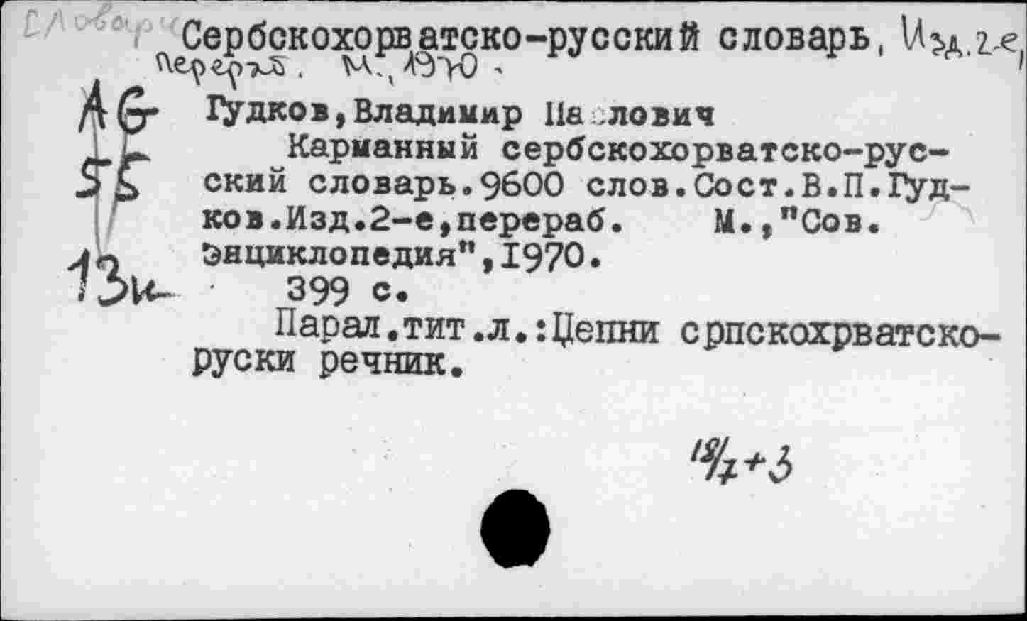 ﻿^Сербскохорватско-русский словарь, \Л>А.г,е
ГУДКО®,Владимир 11а лович
Xк Карманный сербскохорватско-рус-ский словарь.9600 слов.Сост.В.П.Гудков.Изд.2-е, перераб.	М.,пСов.
Энциклопедия”,1970.
'Ж 399 с.
Парад.тит.л.:Цепни српскохрватско-руски речник.
%+5